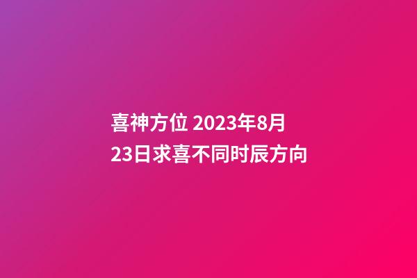 喜神方位 2023年8月23日求喜不同时辰方向